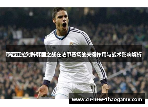 穆西亚拉对阵韩国之战在法甲赛场的关键作用与战术影响解析