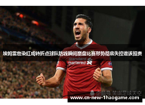 埃姆雷詹染红成转折点球队防线瞬间崩盘比赛形势彻底失控谁该担责