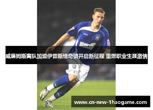 威廉姆斯离队加盟伊普斯维奇镇开启新征程 重燃职业生涯激情