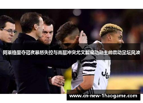 阿莱格里夺冠夜暴怒失控与高层冲突尤文解雇功勋主帅震动足坛风波