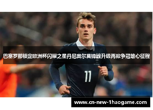 巴塞罗那锁定欧洲杯闪耀之星丹尼奥尔莫锋线升级再掀争冠雄心征程