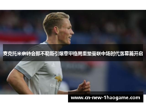 麦克托米奈转会那不勒斯引爆意甲格局重塑曼联中场时代落幕篇开启